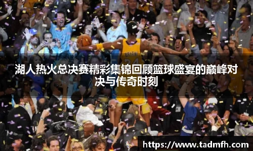 湖人热火总决赛精彩集锦回顾篮球盛宴的巅峰对决与传奇时刻